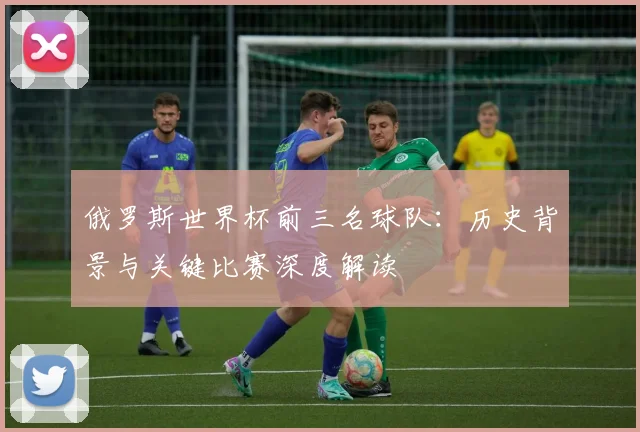 俄罗斯世界杯前三名球队：历史背景与关键比赛深度解读
