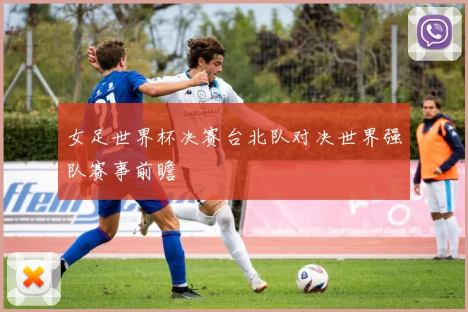 女足世界杯决赛台北队对决世界强队赛事前瞻