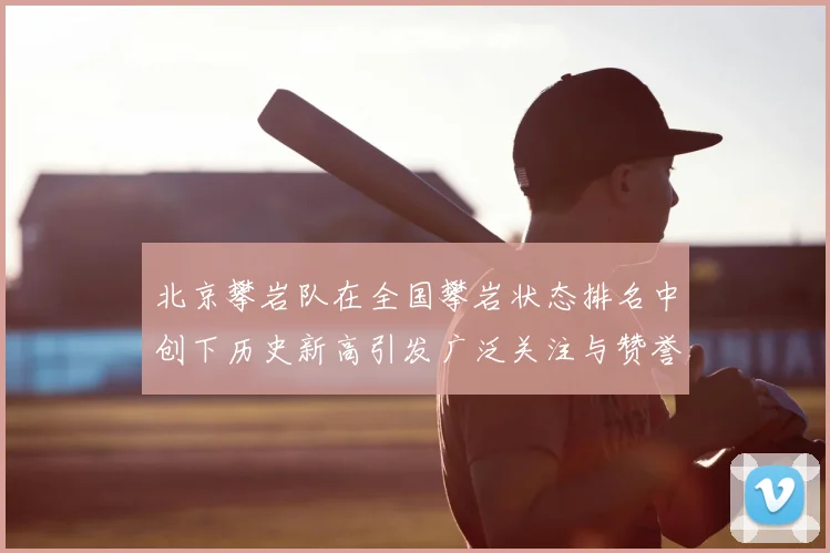 北京攀岩队在全国攀岩状态排名中创下历史新高引发广泛关注与赞誉