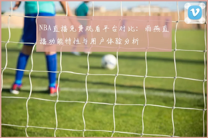 NBA直播免费观看平台对比：雨燕直播功能特性与用户体验分析