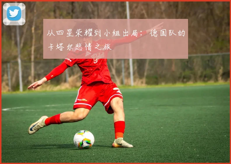 从四星荣耀到小组出局：德国队的卡塔尔悲情之旅