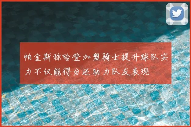 帕金斯称哈登加盟骑士提升球队实力不仅能得分还助力队友表现