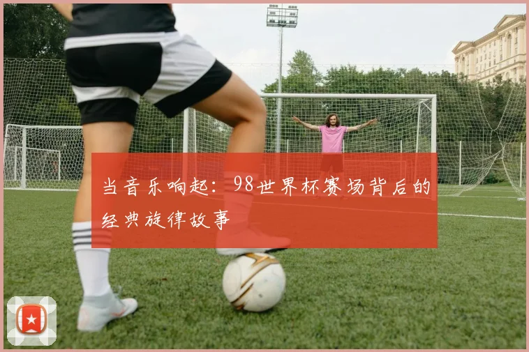 当音乐响起:98世界杯赛场背后的经典旋律故事
